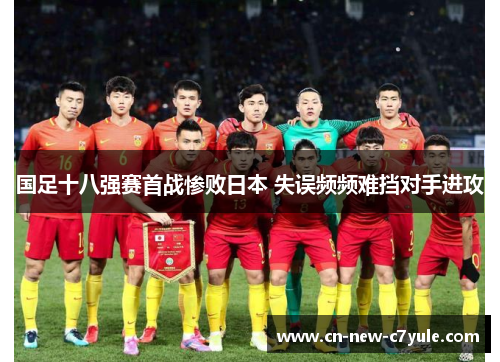 国足十八强赛首战惨败日本 失误频频难挡对手进攻