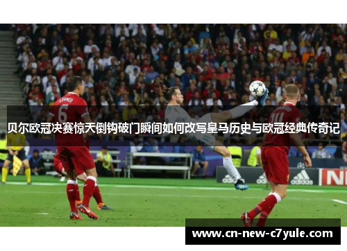 贝尔欧冠决赛惊天倒钩破门瞬间如何改写皇马历史与欧冠经典传奇记